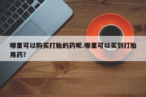 私人诊所有打胎药嘛哪里可以购买打胎的药呢.哪里可以买到打胎用药？